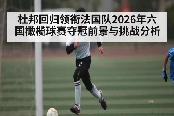 杜邦回归领衔法国队2026年六国橄榄球赛夺冠前景与挑战分析